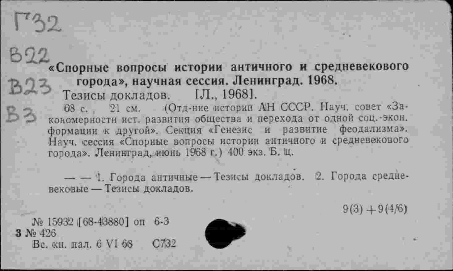 ﻿«Спорные вопросы истории античного и средневекового города», научная сессия. Ленинград. 1968.
' Тезисы докладов. [Л., 1968].
68 с. , 21 см. (Отд-ние истории АН СССР. Науч, совет «Закономерности ист. развития общества и перехода от одной соц.-экон, формации к другой». Секция «Генезис и развитие феодализма». Науч, сессия «Спорные вопросы истории античного и средневекового города». Ленинград.июнь 1968 г.) 400 экз.'Б. 1ц.
— — '1. Города античные — Тезисы докладов, вековые — Тезисы докладов.	2. Города средне- 9(3)+9(4/6)
№ 15932 |[08-48'880] оп 6-3
3 № 4'26
Вс. кн. пал. 6 VI 08	С7І32